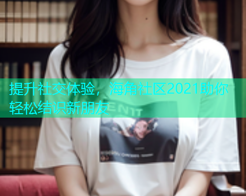 提升社交体验，海角社区2021助你轻松结识新朋友