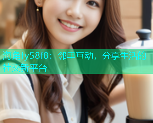 海角fy58f8：邻里互动，分享生活的社交新平台
