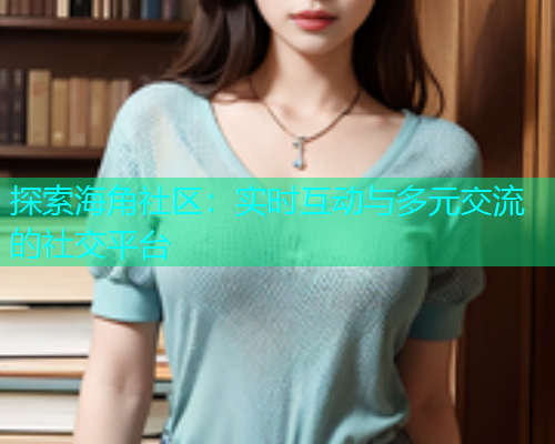 探索海角社区：实时互动与多元交流的社交平台