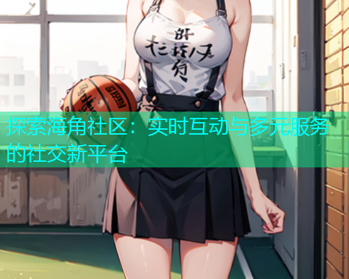 探索海角社区：实时互动与多元服务的社交新平台