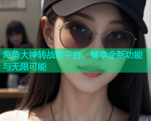 海角大神转战新平台，畅享全新功能与无限可能