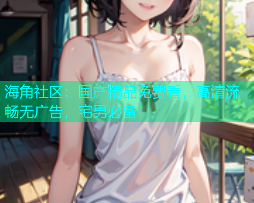海角社区：国产精品免费看，高清流畅无广告，宅男必备