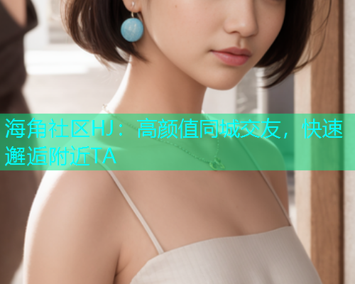 海角社区HJ：高颜值同城交友，快速邂逅附近TA