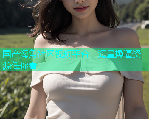 国产海角社区视频平台，海量操逼资源任你看