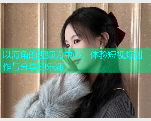 以海角的视频为中心，体验短视频创作与分享的乐趣