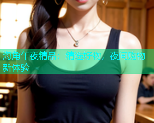海角午夜精品：精选好物，夜间购物新体验