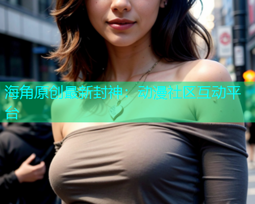 海角原创最新封神：动漫社区互动平台