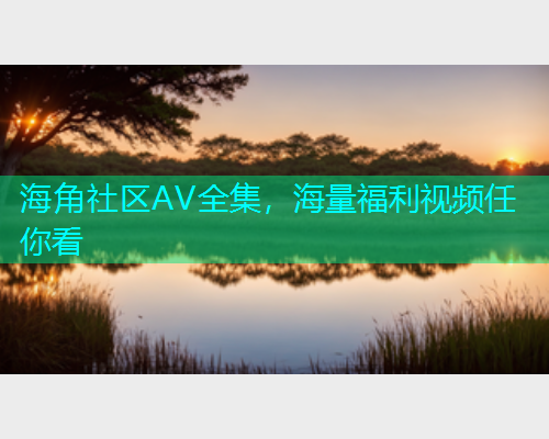 海角社区AV全集，海量福利视频任你看