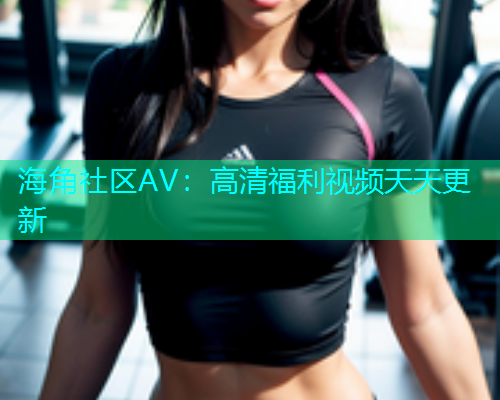 海角社区AV：高清福利视频天天更新