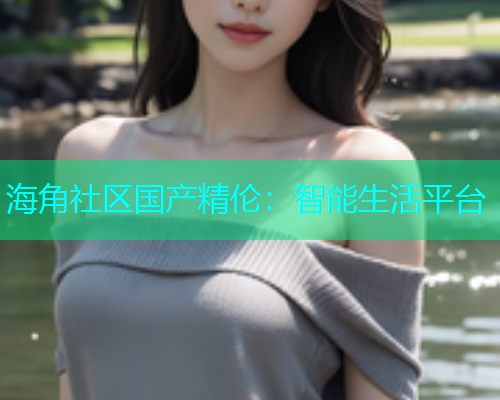 海角社区国产精伦：智能生活平台
