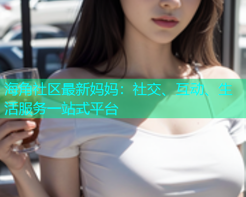 海角社区最新妈妈：社交、互动、生活服务一站式平台