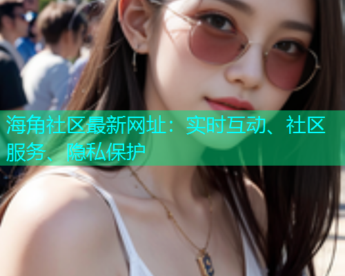 海角社区最新网址：实时互动、社区服务、隐私保护