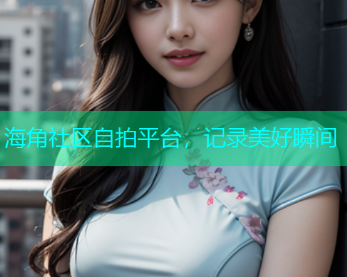 海角社区自拍平台，记录美好瞬间
