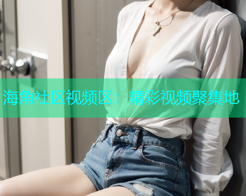 海角社区视频区：精彩视频聚集地