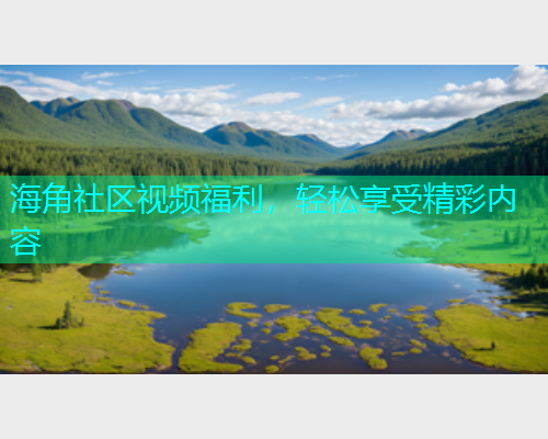 海角社区视频福利，轻松享受精彩内容