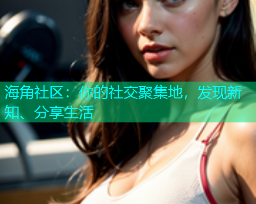 海角社区：你的社交聚集地，发现新知、分享生活