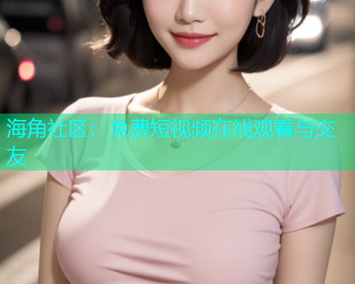 海角社区：免费短视频在线观看与交友
