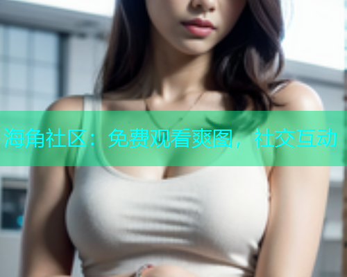 海角社区：免费观看爽图，社交互动