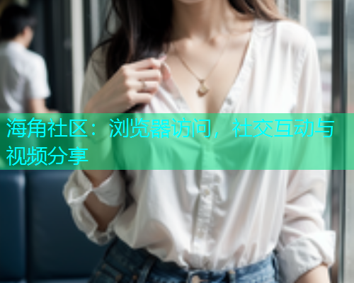 海角社区：浏览器访问，社交互动与视频分享