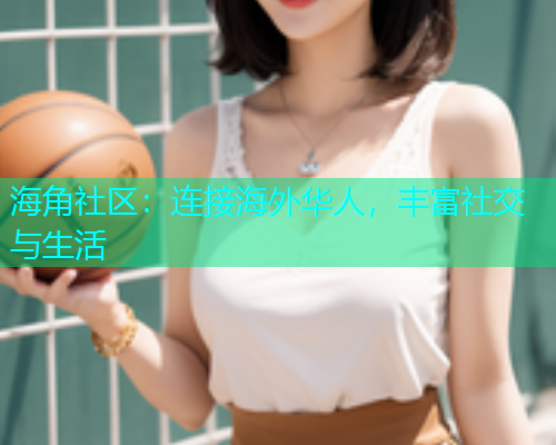 海角社区：连接海外华人，丰富社交与生活