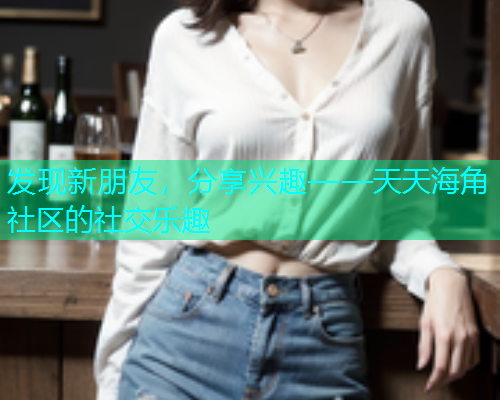 发现新朋友，分享兴趣——天天海角社区的社交乐趣
