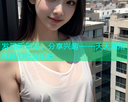 发现新朋友，分享兴趣——天天海角社区的社交乐趣