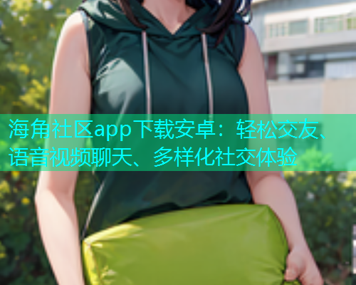 海角社区app下载安卓：轻松交友、语音视频聊天、多样化社交体验
