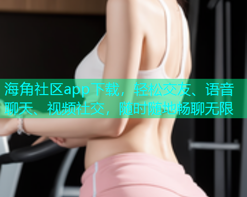 海角社区app下载，轻松交友、语音聊天、视频社交，随时随地畅聊无限
