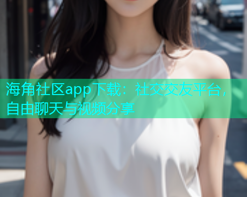 海角社区app下载：社交交友平台，自由聊天与视频分享