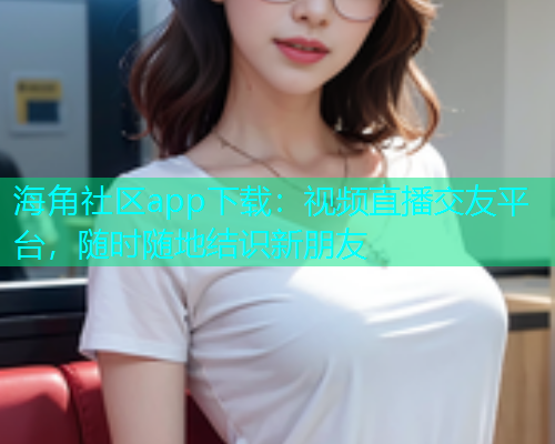 海角社区app下载：视频直播交友平台，随时随地结识新朋友