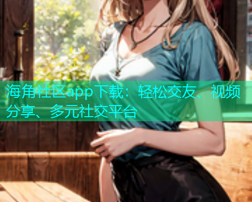 海角社区app下载：轻松交友、视频分享、多元社交平台