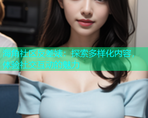 海角社区反差婊：探索多样化内容，体验社交互动的魅力