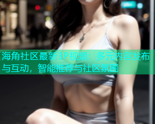 海角社区最新3P视频：多元内容发布与互动，智能推荐与社区氛围