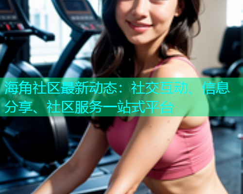 海角社区最新动态：社交互动、信息分享、社区服务一站式平台