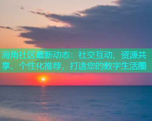 海角社区最新动态：社交互动、资源共享、个性化推荐，打造您的数字生活圈