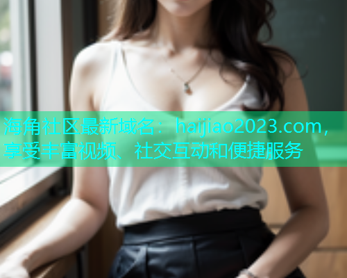 海角社区最新域名：haijiao2023.com，享受丰富视频、社交互动和便捷服务