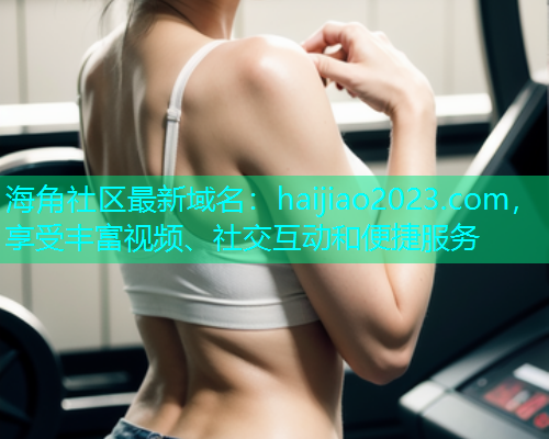 海角社区最新域名：haijiao2023.com，享受丰富视频、社交互动和便捷服务