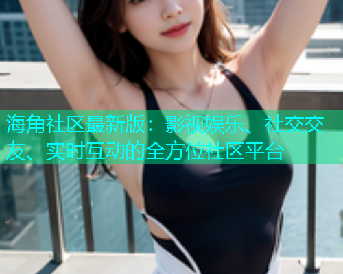 海角社区最新版：影视娱乐、社交交友、实时互动的全方位社区平台