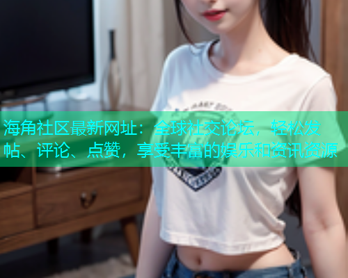 海角社区最新网址：全球社交论坛，轻松发帖、评论、点赞，享受丰富的娱乐和资讯资源