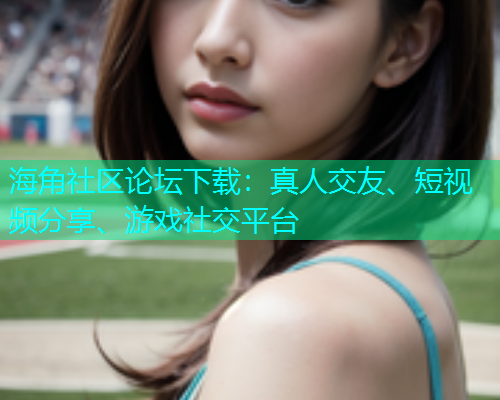 海角社区论坛下载：真人交友、短视频分享、游戏社交平台