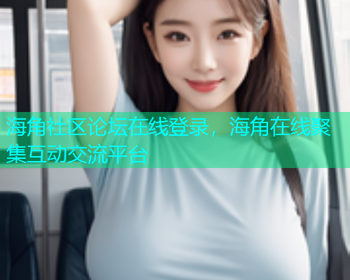 海角社区论坛在线登录，海角在线聚集互动交流平台