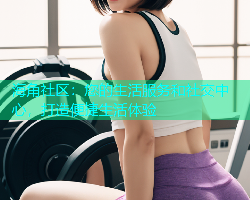海角社区：您的生活服务和社交中心，打造便捷生活体验