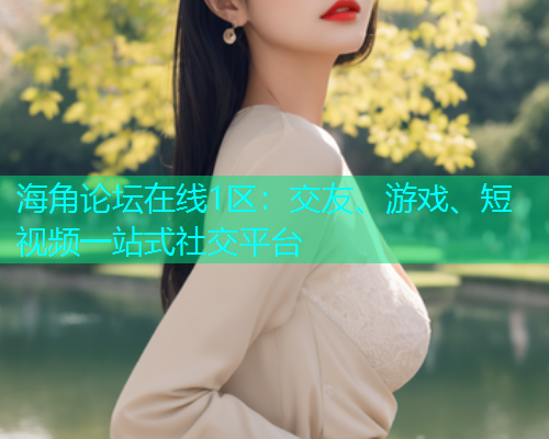 海角论坛在线1区：交友、游戏、短视频一站式社交平台