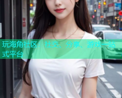 玩海角社区：社交、分享、游戏一站式平台