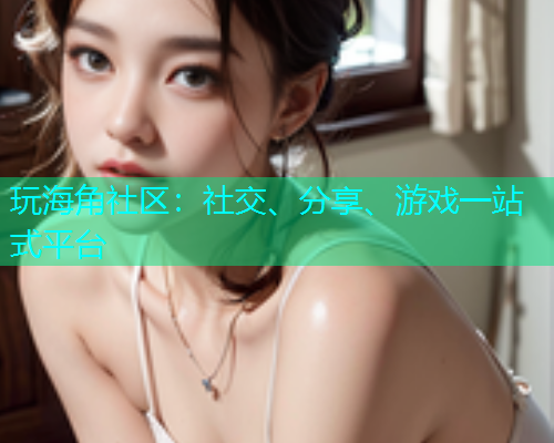 玩海角社区：社交、分享、游戏一站式平台