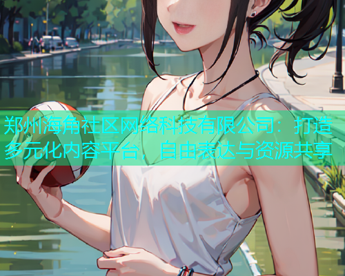 郑州海角社区网络科技有限公司：打造多元化内容平台，自由表达与资源共享