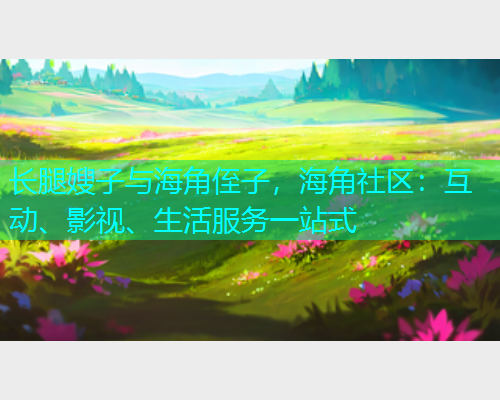 长腿嫂子与海角侄子，海角社区：互动、影视、生活服务一站式