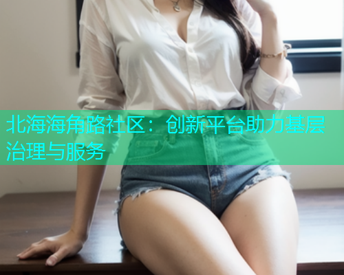 北海海角路社区：创新平台助力基层治理与服务