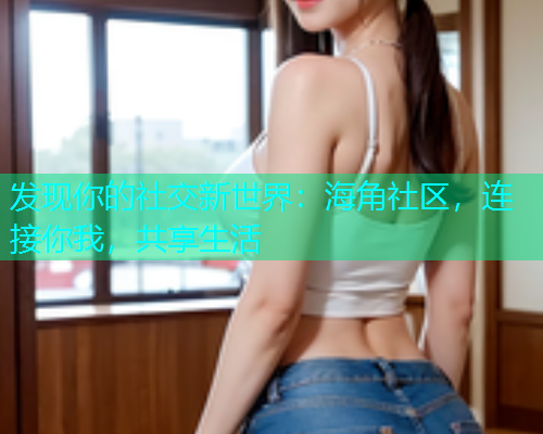 发现你的社交新世界：海角社区，连接你我，共享生活