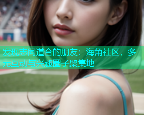 发现志同道合的朋友：海角社区，多元互动与兴趣圈子聚集地